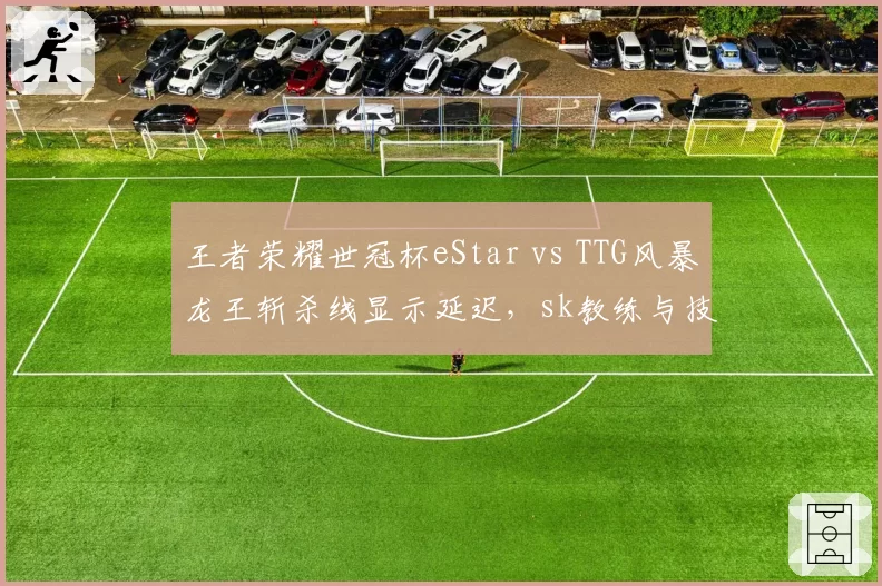 王者荣耀世冠杯eStar vs TTG风暴龙王斩杀线显示延迟，sk教练与技术台对峙长达十分钟
