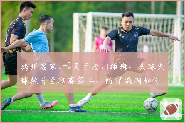 梅州客家1-2负于沧州雄狮,头球失球数升至联赛第二,防守漏洞如何弥补?