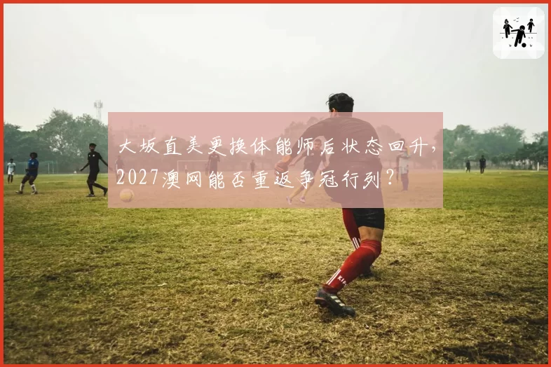 大坂直美更换体能师后状态回升，2027澳网能否重返争冠行列？