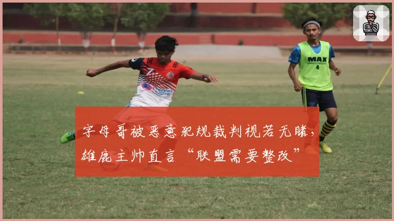 字母哥被恶意犯规裁判视若无睹，雄鹿主帅直言“联盟需要整改”