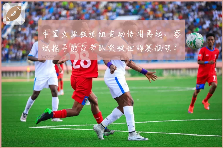 中国女排教练组变动传闻再起,蔡斌指导能否带队突破世锦赛瓶颈?