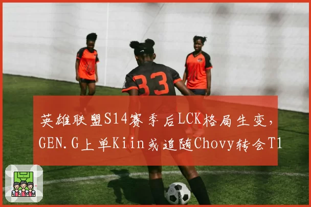 英雄联盟S14赛季后LCK格局生变,GEN.G上单Kiin或追随Chovy转会T1