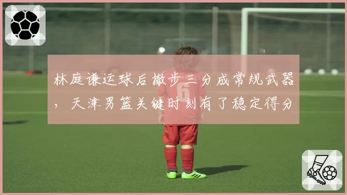 林庭谦运球后撤步三分成常规武器,天津男篮关键时刻有了稳定得分点