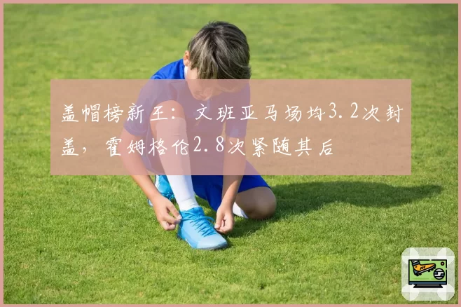 盖帽榜新王：文班亚马场均3.2次封盖，霍姆格伦2.8次紧随其后