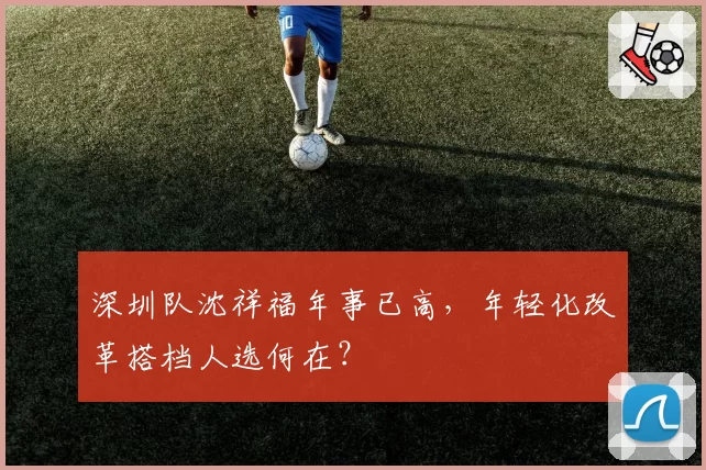 深圳队沈祥福年事已高,年轻化改革搭档人选何在?