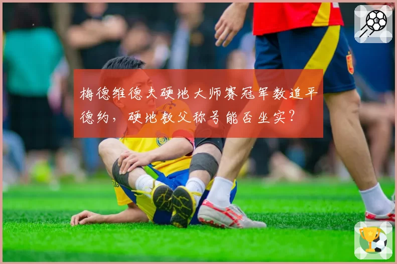 梅德维德夫硬地大师赛冠军数追平德约,硬地教父称号能否坐实?