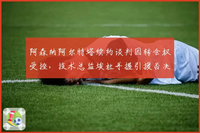 阿森纳阿尔特塔续约谈判因转会权受挫,技术总监埃杜手握引援否决权引内耗疑虑