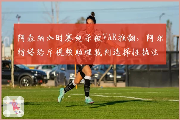 阿森纳加时赛绝杀被VAR推翻,阿尔特塔怒斥视频助理裁判选择性执法