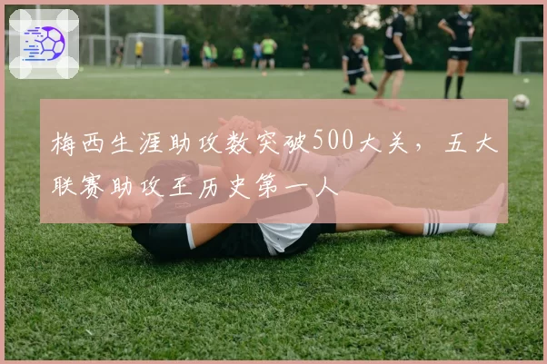 梅西生涯助攻数突破500大关，五大联赛助攻王历史第一人