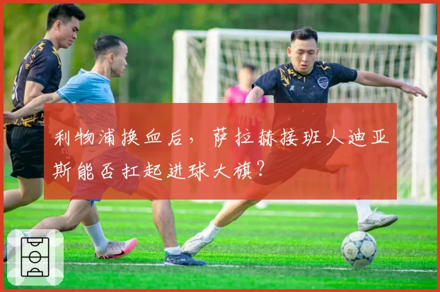 利物浦换血后,萨拉赫接班人迪亚斯能否扛起进球大旗?