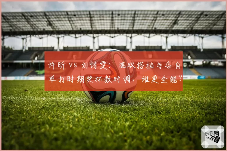 许昕 vs 刘诗雯：混双搭档与各自单打时期奖杯数对调，谁更全能？