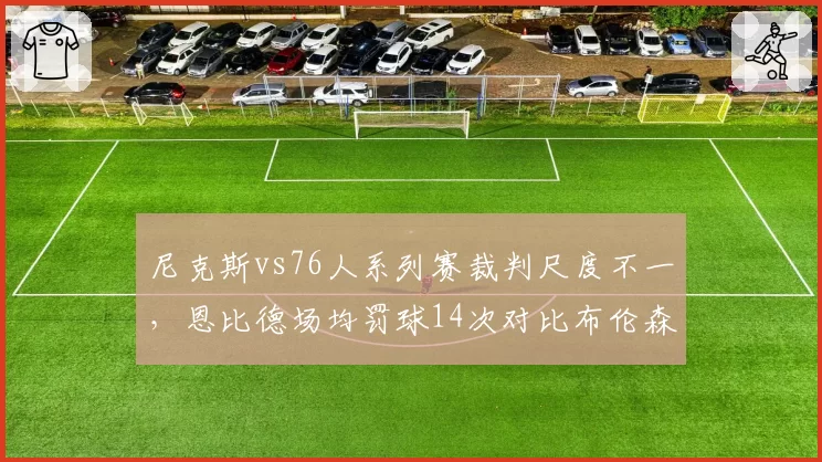 尼克斯vs76人系列赛裁判尺度不一，恩比德场均罚球14次对比布伦森5次引热议