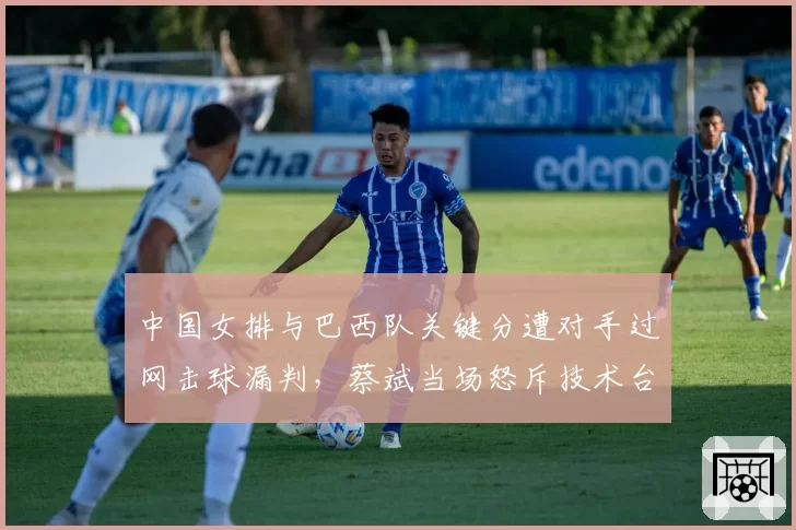 中国女排与巴西队关键分遭对手过网击球漏判，蔡斌当场怒斥技术台不作为