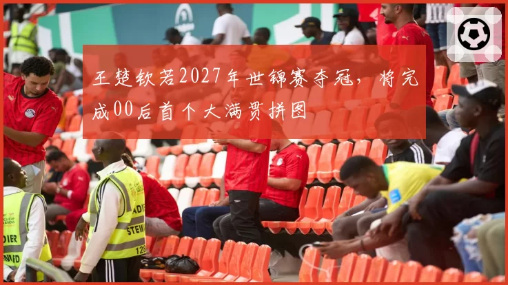 王楚钦若2027年世锦赛夺冠，将完成00后首个大满贯拼图
