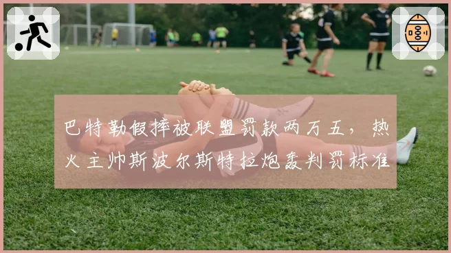 巴特勒假摔被联盟罚款两万五，热火主帅斯波尔斯特拉炮轰判罚标准