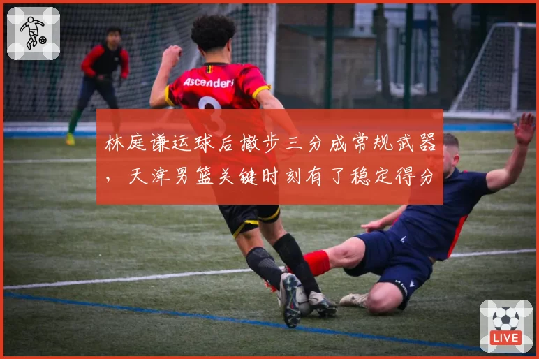 林庭谦运球后撤步三分成常规武器,天津男篮关键时刻有了稳定得分点