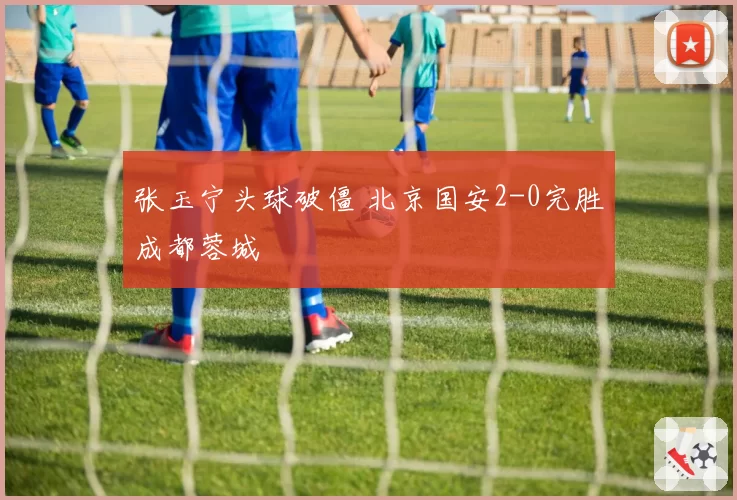张玉宁头球破僵 北京国安2-0完胜成都蓉城
