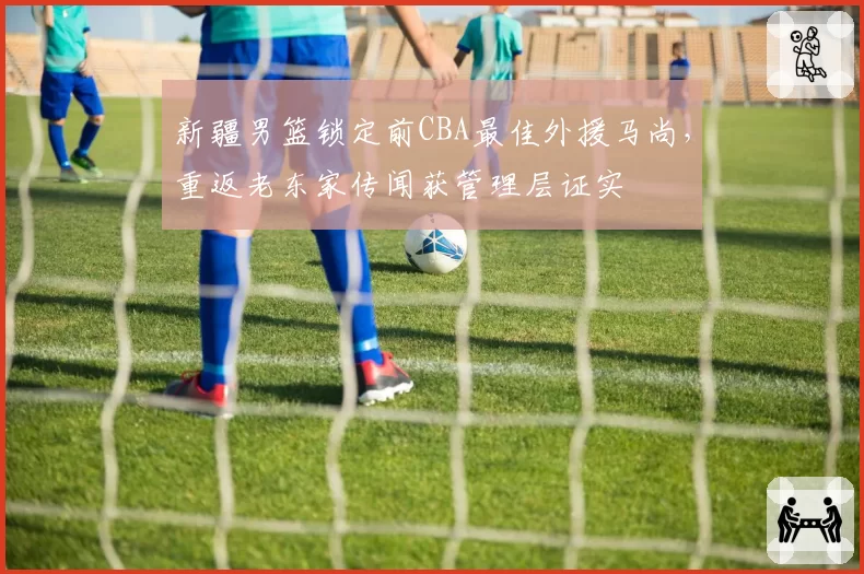 新疆男篮锁定前CBA最佳外援马尚,重返老东家传闻获管理层证实