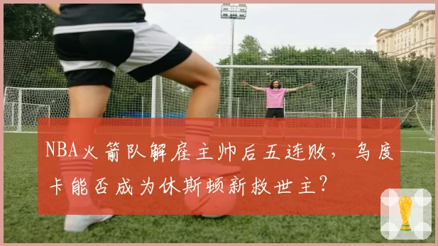 NBA火箭队解雇主帅后五连败，乌度卡能否成为休斯顿新救世主？