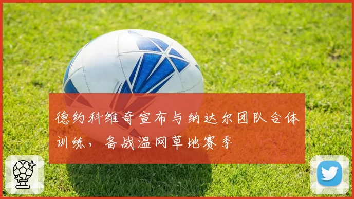 德约科维奇宣布与纳达尔团队合体训练，备战温网草地赛季