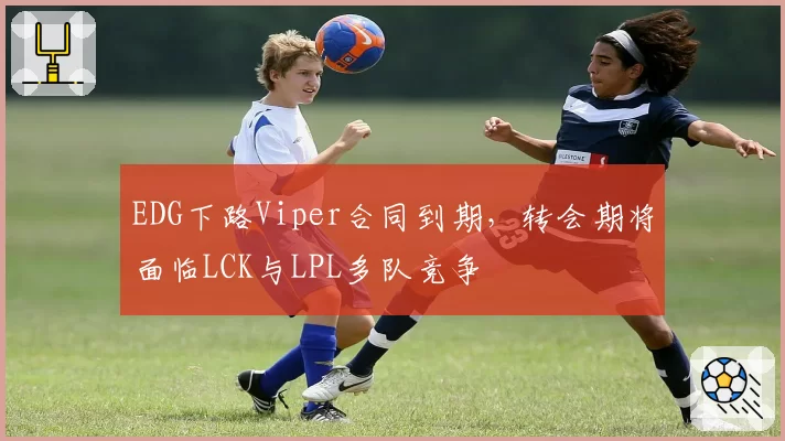 EDG下路Viper合同到期,转会期将面临LCK与LPL多队竞争