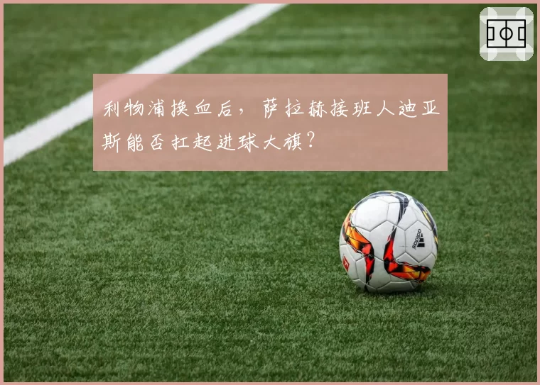 利物浦换血后,萨拉赫接班人迪亚斯能否扛起进球大旗?