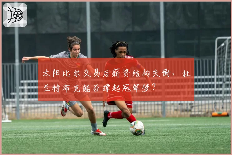 太阳比尔交易后薪资结构失衡，杜兰特布克能否撑起冠军梦？