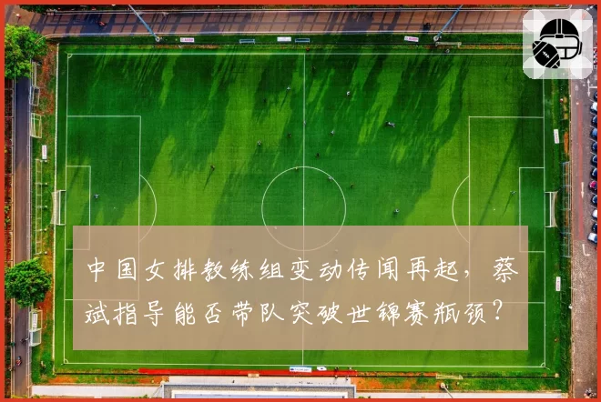 中国女排教练组变动传闻再起，蔡斌指导能否带队突破世锦赛瓶颈？