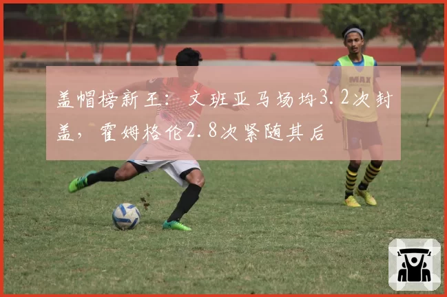 盖帽榜新王:文班亚马场均3.2次封盖,霍姆格伦2.8次紧随其后