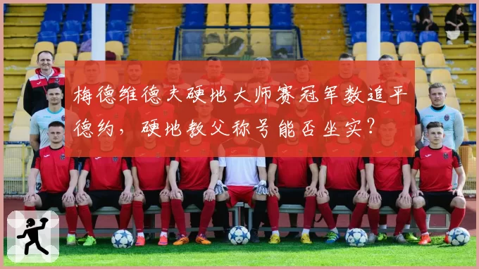 梅德维德夫硬地大师赛冠军数追平德约,硬地教父称号能否坐实?