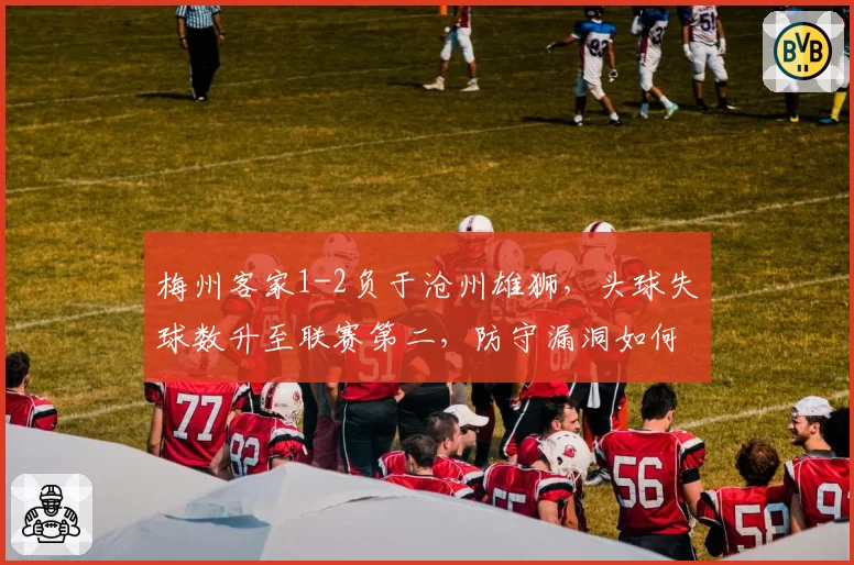 梅州客家1-2负于沧州雄狮，头球失球数升至联赛第二，防守漏洞如何弥补？