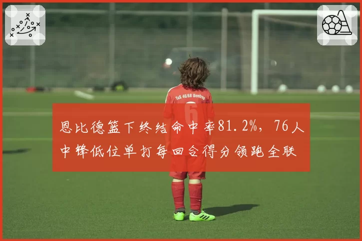恩比德篮下终结命中率81.2%,76人中锋低位单打每回合得分领跑全联盟