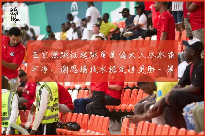 王宗源跳板起跳角度偏大入水水花不净，谢思埸技术稳定性更胜一筹