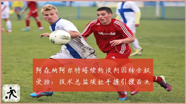 阿森纳阿尔特塔续约谈判因转会权受挫，技术总监埃杜手握引援否决权引内耗疑虑