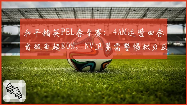 和平精英PEL春季赛：4AM运营回春晋级率超80%，NV卫冕需警惕积分反超