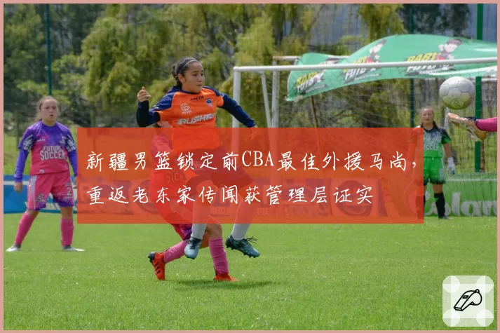 新疆男篮锁定前CBA最佳外援马尚,重返老东家传闻获管理层证实