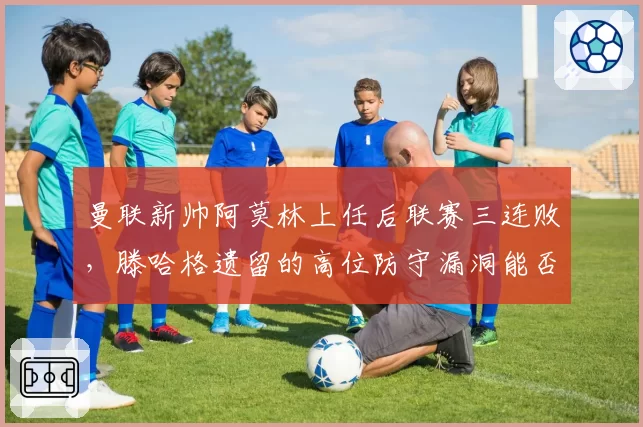 曼联新帅阿莫林上任后联赛三连败，滕哈格遗留的高位防守漏洞能否修复？
