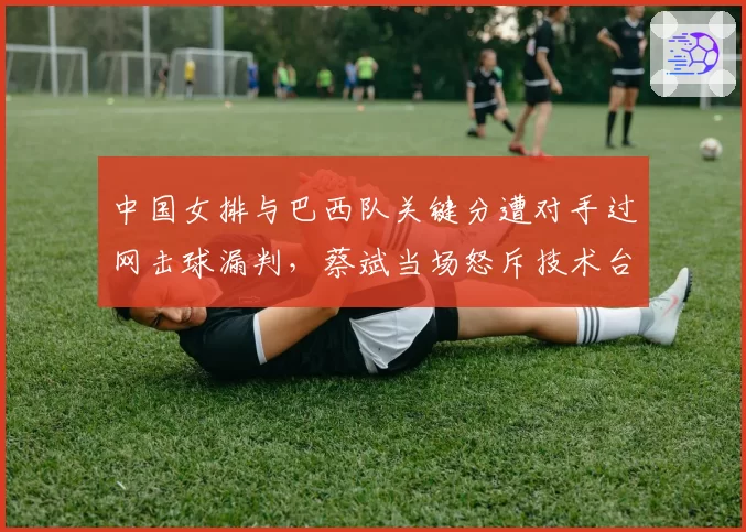 中国女排与巴西队关键分遭对手过网击球漏判，蔡斌当场怒斥技术台不作为