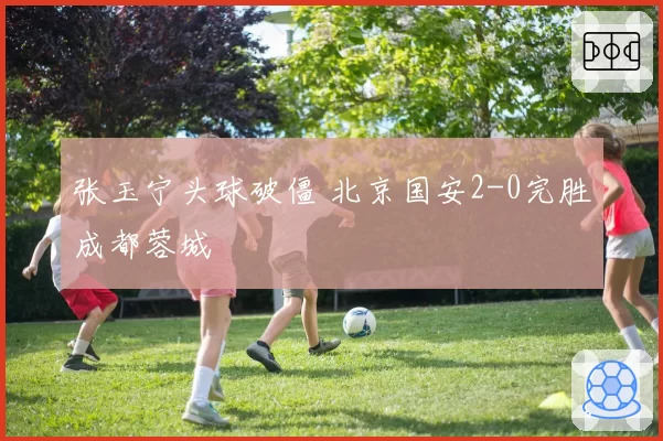 张玉宁头球破僵 北京国安2-0完胜成都蓉城